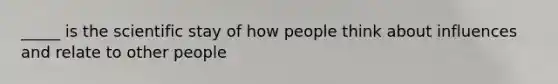 _____ is the scientific stay of how people think about influences and relate to other people