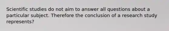 Scientific studies do not aim to answer all questions about a particular subject. Therefore the conclusion of a research study represents?