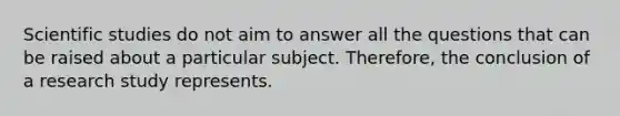 Scientific studies do not aim to answer all the questions that can be raised about a particular subject. Therefore, the conclusion of a research study represents.