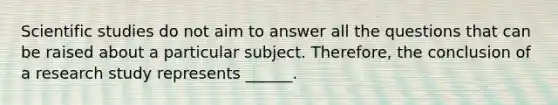 Scientific studies do not aim to answer all the questions that can be raised about a particular subject. Therefore, the conclusion of a research study represents ______.