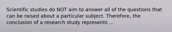 Scientific studies do NOT aim to answer all of the questions that can be raised about a particular subject. Therefore, the conclusion of a research study represents ...