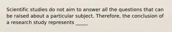 Scientific studies do not aim to answer all the questions that can be raised about a particular subject. Therefore, the conclusion of a research study represents _____