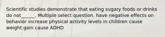 Scientific studies demonstrate that eating sugary foods or drinks do not______. Multiple select question. have negative effects on behavior increase physical activity levels in children cause weight gain cause ADHD