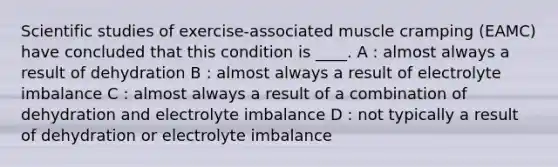 Scientific studies of exercise-associated muscle cramping (EAMC) have concluded that this condition is ____. A : almost always a result of dehydration B : almost always a result of electrolyte imbalance C : almost always a result of a combination of dehydration and electrolyte imbalance D : not typically a result of dehydration or electrolyte imbalance