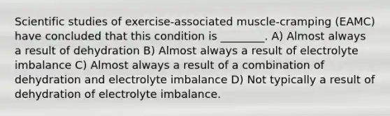 Scientific studies of exercise-associated muscle-cramping (EAMC) have concluded that this condition is ________. A) Almost always a result of dehydration B) Almost always a result of electrolyte imbalance C) Almost always a result of a combination of dehydration and electrolyte imbalance D) Not typically a result of dehydration of electrolyte imbalance.