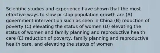 Scientific studies and experience have shown that the most effective ways to slow or stop population growth are (A) government intervention such as seen in China (B) reduction of poverty (C) elevating the status of women (D) elevating the status of women and family planning and reproductive health care (E) reduction of poverty, family planning and reproductive health care, and elevating the status of women