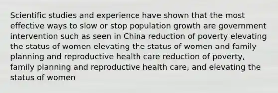 Scientific studies and experience have shown that the most effective ways to slow or stop population growth are government intervention such as seen in China reduction of poverty elevating the status of women elevating the status of women and family planning and reproductive health care reduction of poverty, family planning and reproductive health care, and elevating the status of women