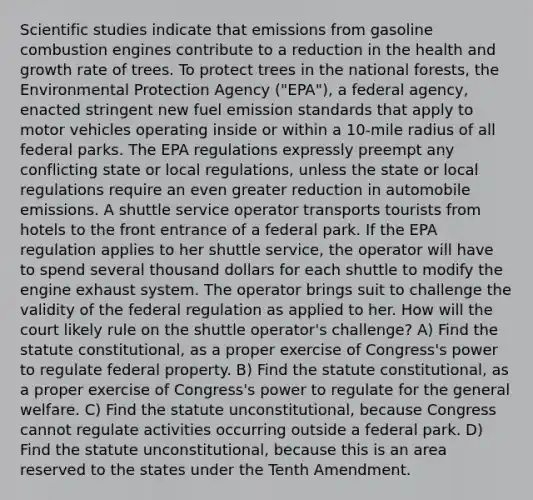 Scientific studies indicate that emissions from gasoline combustion engines contribute to a reduction in the health and growth rate of trees. To protect trees in the national forests, the Environmental Protection Agency ("EPA"), a federal agency, enacted stringent new fuel emission standards that apply to motor vehicles operating inside or within a 10-mile radius of all federal parks. The EPA regulations expressly preempt any conflicting state or local regulations, unless the state or local regulations require an even greater reduction in automobile emissions. A shuttle service operator transports tourists from hotels to the front entrance of a federal park. If the EPA regulation applies to her shuttle service, the operator will have to spend several thousand dollars for each shuttle to modify the engine exhaust system. The operator brings suit to challenge the validity of the federal regulation as applied to her. How will the court likely rule on the shuttle operator's challenge? A) Find the statute constitutional, as a proper exercise of Congress's power to regulate federal property. B) Find the statute constitutional, as a proper exercise of Congress's power to regulate for the general welfare. C) Find the statute unconstitutional, because Congress cannot regulate activities occurring outside a federal park. D) Find the statute unconstitutional, because this is an area reserved to the states under the Tenth Amendment.