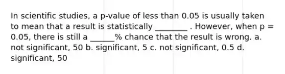 In scientific studies, a p-value of less than 0.05 is usually taken to mean that a result is statistically ________ . However, when p = 0.05, there is still a ______% chance that the result is wrong. a. not significant, 50 b. significant, 5 c. not significant, 0.5 d. significant, 50