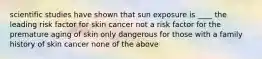 scientific studies have shown that sun exposure is ____ the leading risk factor for skin cancer not a risk factor for the premature aging of skin only dangerous for those with a family history of skin cancer none of the above