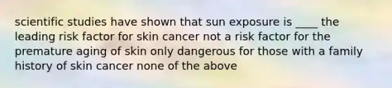 scientific studies have shown that sun exposure is ____ the leading risk factor for skin cancer not a risk factor for the premature aging of skin only dangerous for those with a family history of skin cancer none of the above