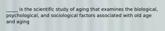 _____ is the scientific study of aging that examines the biological, psychological, and sociological factors associated with old age and aging