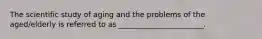 The scientific study of aging and the problems of the aged/elderly is referred to as _______________________.