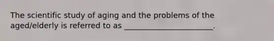 The scientific study of aging and the problems of the aged/elderly is referred to as _______________________.
