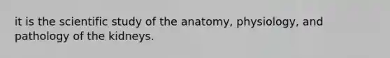 it is the scientific study of the anatomy, physiology, and pathology of the kidneys.