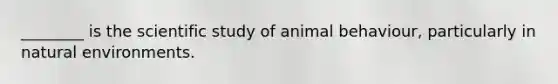 ________ is the scientific study of animal behaviour, particularly in natural environments.