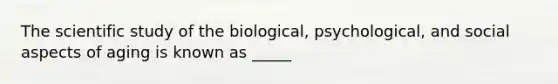 The scientific study of the biological, psychological, and social aspects of aging is known as _____