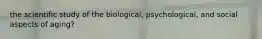 the scientific study of the biological, psychological, and social aspects of aging?