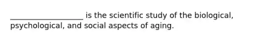 ___________________ is the scientific study of the biological, psychological, and social aspects of aging.