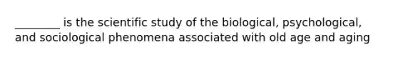 ________ is the scientific study of the biological, psychological, and sociological phenomena associated with old age and aging