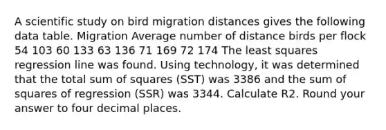 A scientific study on bird migration distances gives the following data table. Migration Average number of distance birds per flock 54 103 60 133 63 136 71 169 72 174 The least squares regression line was found. Using technology, it was determined that the total sum of squares (SST) was 3386 and the sum of squares of regression (SSR) was 3344. Calculate R2. Round your answer to four decimal places.