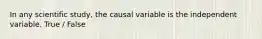 In any scientific study, the causal variable is the independent variable. True / False