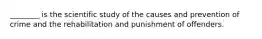 ________ is the scientific study of the causes and prevention of crime and the rehabilitation and punishment of offenders.