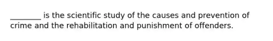 ________ is the scientific study of the causes and prevention of crime and the rehabilitation and punishment of offenders.