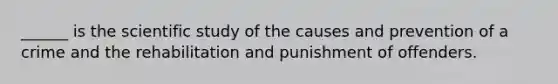 ______ is the scientific study of the causes and prevention of a crime and the rehabilitation and punishment of offenders.