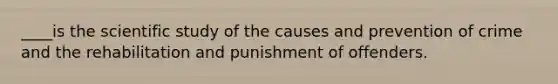 ____is the scientific study of the causes and prevention of crime and the rehabilitation and punishment of offenders.