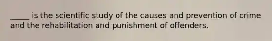 _____ is the scientific study of the causes and prevention of crime and the rehabilitation and punishment of offenders.