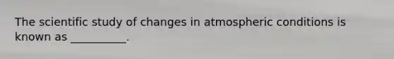 The scientific study of changes in atmospheric conditions is known as __________.