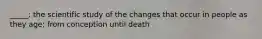 _____: the scientific study of the changes that occur in people as they age; from conception until death