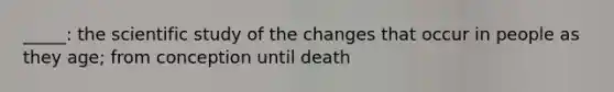 _____: the scientific study of the changes that occur in people as they age; from conception until death