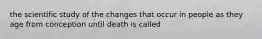 the scientific study of the changes that occur in people as they age from conception until death is called