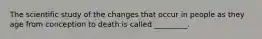The scientific study of the changes that occur in people as they age from conception to death is called _________.