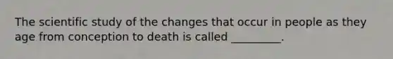 The scientific study of the changes that occur in people as they age from conception to death is called _________.