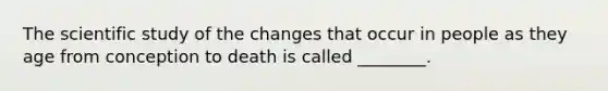 The scientific study of the changes that occur in people as they age from conception to death is called ________.