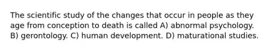 The scientific study of the changes that occur in people as they age from conception to death is called A) abnormal psychology. B) gerontology. C) human development. D) maturational studies.