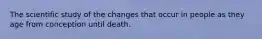 The scientific study of the changes that occur in people as they age from conception until death.