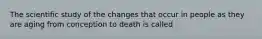 The scientific study of the changes that occur in people as they are aging from conception to death is called