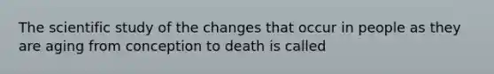 The scientific study of the changes that occur in people as they are aging from conception to death is called