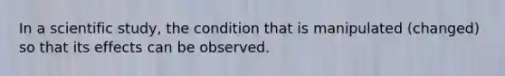 In a scientific study, the condition that is manipulated (changed) so that its effects can be observed.