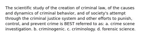 The scientific study of the creation of criminal law, of the causes and dynamics of criminal behavior, and of society's attempt through the criminal justice system and other efforts to punish, control, and prevent crime is BEST referred to as: a. crime scene investigation. b. criminogenic. c. criminology. d. forensic science.