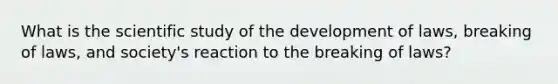 What is the scientific study of the development of laws, breaking of laws, and society's reaction to the breaking of laws?