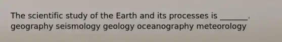 The scientific study of the Earth and its processes is _______. geography seismology geology oceanography meteorology