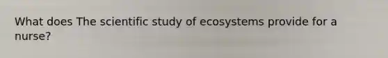 What does The scientific study of ecosystems provide for a nurse?