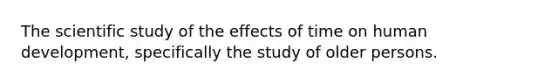 The scientific study of the effects of time on human development, specifically the study of older persons.