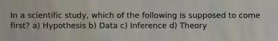 In a scientific study, which of the following is supposed to come first? a) Hypothesis b) Data c) Inference d) Theory