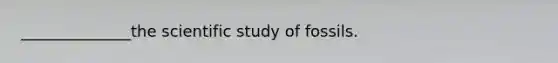 ______________the scientific study of fossils.